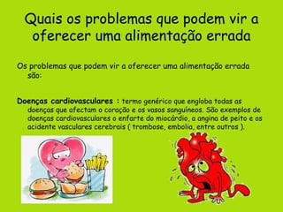 Quais os problemas que podem vir a oferecer uma alimentação errada Os problemas que podem vir a oferecer uma alimentação errada são: Doenças cardiovasculares :  termo genérico que engloba todas as doenças que afectam o coração e os vasos sanguíneos. São exemplos de doenças cardiovasculares o enfarte do miocárdio, a angina de peito e os acidente vasculares cerebrais ( trombose, embolia, entre outros ).   