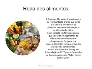 Roda dos alimentos A Roda dos Alimentos é uma imagem ou representação gráfica que ajuda a escolher e a combinar os alimentos que deverão fazer parte da alimentação diária. É um símbolo em forma de círculo que se divide em segmentos de diferentes tamanhos que se designam por Grupos e que reúnem alimentos com propriedades nutricionais semelhantes. A Roda dos Alimentos Portuguesa foi criada já em 1977 para a Campanha de Educação Alimentar “Saber comer é saber viver”. Maria do Carmo Gomes 