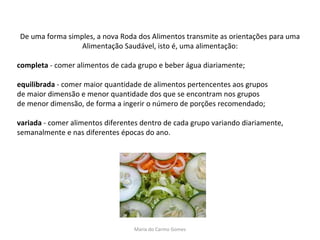 De uma forma simples, a nova Roda dos Alimentos transmite as orientações para uma Alimentação Saudável, isto é, uma alimentação: completa  - comer alimentos de cada grupo e beber água diariamente; equilibrada  - comer maior quantidade de alimentos pertencentes aos grupos de maior dimensão e menor quantidade dos que se encontram nos grupos de menor dimensão, de forma a ingerir o número de porções recomendado;  variada  - comer alimentos diferentes dentro de cada grupo variando diariamente, semanalmente e nas diferentes épocas do ano. Maria do Carmo Gomes 