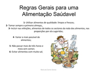 Regras Gerais para uma Alimentação Saúdavel 1-  Utilizar alimentos de qualidade: limpos e frescos; 2-  Tomar sempre o primeiro almoço;   3-  Incluir nas refeições, alimentos de todos os sectores da roda dos alimentos, nas proporções por ela sugeridas;     4 - Variar o mais possível de alimentos;  5-  Não passar mais de três horas e meia sem comer; 6-  Evitar alimentos com muito sal;     Maria do Carmo Gomes 