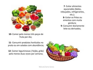 7 - Evitar alimentos açucarados (bolos, rebuçados, refrigerantes, etc.);  8-  Evitar os fritos ou ementas com muita gordura;  9-  Consumir diariamente leite ou derivados;     10-  Comer pelo menos três peças de fruta por dia;  11 - Consumir produtos hortícolas no prato ou em saladas com abundância; 12-  Comer leguminosas ( feijão, grão) pelo menos duas vezes por semana; Maria do Carmo Gomes 