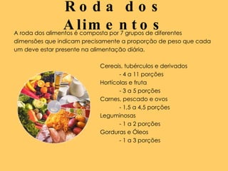 Roda dos Alimentos A roda dos alimentos é composta por 7 grupos de diferentes  dimensões que indicam precisamente a proporção de peso que cada  um deve estar presente na alimentação diária.  Cereais, tubérculos e derivados  - 4 a 11 porções Hortícolas e fruta - 3 a 5 porções Carnes, pescado e ovos - 1,5 a 4,5 porções Leguminosas  - 1 a 2 porções Gorduras e Óleos  - 1 a 3 porções 