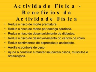 Actividade Física -  Benefícios da Actividade Física Reduz o risco de morte prematura.  Reduz o risco de morte por doença cardíaca.  Reduz o risco do desenvolvimento de diabetes.  Reduz o risco do desenvolvimento do cancro de cólon.  Reduz sentimentos de depressão e ansiedade.  Auxilia o controle de peso.  Ajuda a construir e manter saudáveis ossos, músculos e articulações.  