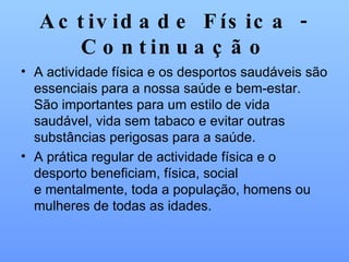 Actividade Física - Continuação A actividade física e os desportos saudáveis são essenciais para a nossa saúde e bem-estar. São importantes para um estilo de vida saudável, vida sem tabaco e evitar outras substâncias perigosas para a saúde.  A prática regular de actividade física e o desporto beneficiam, física, social e mentalmente, toda a população, homens ou mulheres de todas as idades. 