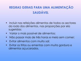 REGRAS GERAIS PARA UMA ALIMENTAÇÃO SAUDÁVEL   Incluir nas refeições alimentos de todos os sectores da roda dos alimentos, nas proporções por ela sugeridas; Variar o mais possível de alimentos;  Não passar mais de três horas e meia sem comer; Evitar alimentos com muito sal;  Evitar os fritos ou ementas com muita gordura e alimentos açucarados. 