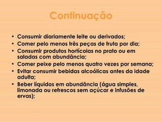 Continuação Consumir diariamente leite ou derivados;  Comer pelo menos três peças de fruta por dia;  Consumir produtos hortícolas no prato ou em saladas com abundância;  Comer peixe pelo menos quatro vezes por semana; Evitar consumir bebidas alcoólicas antes da idade adulta; Beber líquidos em abundância (água simples, limonada ou refrescos sem açúcar e infusões de ervas); 