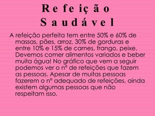 Refeição Saudável A refeição perfeita tem entre 50% e 60% de massas, pães, arroz, 30% de gorduras e entre 10% e 15% de carnes, frango, peixe. Devemos comer alimentos variados e beber muita água! No gráfico que vem a seguir podemos ver o nº de refeições que fazem as pessoas. Apesar de muitas pessoas fazerem o nº adequado de refeições, ainda existem algumas pessoas que não respeitam isso. 