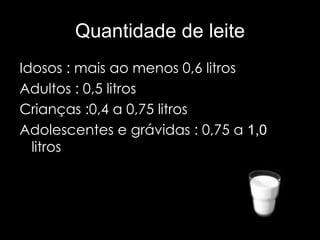 Quantidade de leite Idosos : mais ao menos 0,6 litros Adultos : 0,5 litros Crianças :0,4 a 0,75 litros  Adolescentes e grávidas : 0,75 a  1,0   litros  