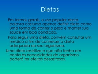 Dietas Em termos gerais, o uso popular desta palavra costuma apenas definir dieta como uma forma de conter o peso e manter sua saúde em boa condição. Para seguir uma dieta, convém consultar um médico a fim de conhecer a dieta adequada ao seu organismo.  Uma dieta restritiva e que não tenha em conta as necessidades do organismo poderá ter efeitos desastrosos.  