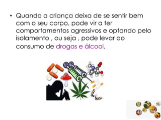 • Quando a criança deixa de se sentir bem
com o seu corpo, pode vir a ter
comportamentos agressivos e optando pelo
isolamento , ou seja , pode levar ao
consumo de drogas e álcool.

 