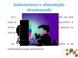 As crianças e os adolescentes passam cada vez mais

horas em frente da TV , do computador da “play-station” e
muitas vezes a “petiscar” alimentos ricos em gordura ou
açúcar.

Os jogos que envolvem esforço físico estão a ser
substituídos por jogos electrónicos.

 
