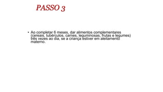 PASSO 3
• Ao completar 6 meses, dar alimentos complementares
(cereais, tubérculos, carnes, leguminosas, frutas e legumes)
três vezes ao dia, se a criança estiver em aleitamento
materno.
 