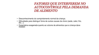 FATORES QUE INTERFEREM NO
AUTOCONTROLE PELA DEMANDA
DE ALIMENTO
• Desconhecimento do comportamento normal da criança;
• Dificuldade para distinguir fome de outras causas de choro (sede, calor, frio,
etc...);
• Expectativa exagerada quanto ao volume de alimentos que a criança deve
receber.
 