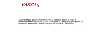 PASSO 5
• A alimentação complementar deve ser espessa desde o início e
oferecida de colher; iniciar com a consistência pastosa (papas/purês) e,
aumentar a consistência até chegar à alimentação da família.
 