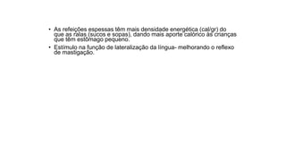 • As refeições espessas têm mais densidade energética (cal/gr) do
que as ralas (sucos e sopas), dando mais aporte calórico às crianças
que têm estômago pequeno.
• Estímulo na função de lateralização da língua- melhorando o reflexo
de mastigação.
 