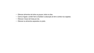 • Oferecer alimentos de todos os grupos, todos os dias.
• Carne e fígado- contém ferro e facilitam a absorção do ferro contido nos vegetais.
• Oferecer 2 tipos de frutas por dia.
• Oferecer os alimentos separados no prato.
 