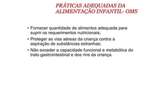 PRÁTICAS ADEQUADAS DA
ALIMENTAÇÃO INFANTIL- OMS
• Fornecer quantidade de alimentos adequada para
suprir os requerimentos nutricionais;
• Proteger as vias aéreas da criança contra a
aspiração de substâncias estranhas;
• Não exceder a capacidade funcional e metabólica do
trato gastrointestinal e dos rins da criança.
 