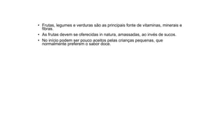 • Frutas, legumes e verduras são as principais fonte de vitaminas, minerais e
fibras.
• As frutas devem se oferecidas in natura, amassadas, ao invés de sucos.
• No início podem ser pouco aceitos pelas crianças pequenas, que
normalmente preferem o sabor doce.
 