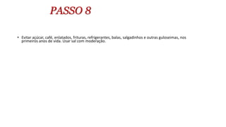 PASSO 8
• Evitar açúcar, café, enlatados, frituras, refrigerantes, balas, salgadinhos e outras guloseimas, nos
primeiros anos de vida. Usar sal com moderação.
 