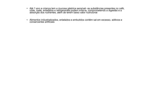 • Até 1 ano a criança tem a mucosa gástrica sensível- as substâncias presentes no café,
chás, mate, enlatados e refrigerantes podem irritá-la, comprometendo a digestão e a
absorção dos nutrientes, além de terem baixo valor nutricional
• Alimentos industrializados, enlatados e embutidos contêm sal em excesso, aditivos e
conservantes artificiais
 