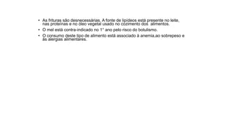 • As frituras são desnecessárias. A fonte de lipídeos está presente no leite,
nas proteínas e no óleo vegetal usado no cozimento dos alimentos.
• O mel está contra-indicado no 1° ano pelo risco do botulismo.
• O consumo deste tipo de alimento está associado à anemia,ao sobrepeso e
às alergias alimentares.
 