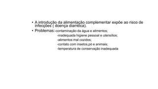 • A introdução da alimentação complementar expõe ao risco de
infecções ( doença diarréica).
• Problemas:-contaminação da água e alimentos;
-inadequada higiene pessoal e utensílios;
-alimentos mal cozidos;
-contato com insetos,pó e animais;
-temperatura de conservação inadequada
 