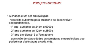 POR QUE ESTUDAR?
• A criança é um ser em evolução:
- necessita substrato para crescer e se desenvolver
adequadamente.
1° ano- aumento de 24cm e 6000g
2° ano-aumento de 12cm e 2500g
3° ano em diante- 5 a 7cm ao ano
aquisição de capacidades psicomotoras e neurológicas que
podem ser observadas a cada mês.
 