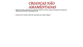CRIANÇAS NÃO
AMAMENTADAS
• Até os 4 meses o leite de vaca deve ser diluído a 2/3 por causa do excesso de proteína e
eletrólitos que fazem sobrecarga renal.
• A partir dos 4 meses o leite de vaca pode ser usado integral.
 