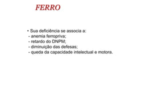 FERRO
• Sua deficiência se associa a:
- anemia ferropriva;
- retardo do DNPM;
- diminuição das defesas;
- queda da capacidade intelectual e motora.
 