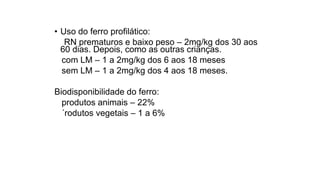 • Uso do ferro profilático:
RN prematuros e baixo peso – 2mg/kg dos 30 aos
60 dias. Depois, como as outras crianças.
com LM – 1 a 2mg/kg dos 6 aos 18 meses
sem LM – 1 a 2mg/kg dos 4 aos 18 meses.
Biodisponibilidade do ferro:
produtos animais – 22%
´rodutos vegetais – 1 a 6%
 