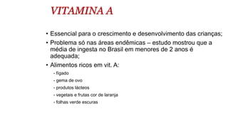 VITAMINA A
• Essencial para o crescimento e desenvolvimento das crianças;
• Problema só nas áreas endêmicas – estudo mostrou que a
média de ingesta no Brasil em menores de 2 anos é
adequada;
• Alimentos ricos em vit. A:
- fígado
- gema de ovo
- produtos lácteos
- vegetais e frutas cor de laranja
- folhas verde escuras
 