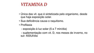 VITAMINA D
• Única das vit. que é sintetizada pelo organismo, desde
que haja exposição solar.
• Sua deficiência causa o raquitismo.
• Profilaxia
- exposição à luz solar (5 a 7 min/dia)
- suplementação com vit. D, nos meses de inverno, no
sul- 400UI/dia
 