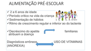 ALIMENTAÇÃO PRÉ-ESCOLAR
 2 a 6 anos de idade
Período crítico na vida da criança
Sedimentação de hábitos
Ritmo de crescimento regular e inferior ao do lactente
Decréscimo do apetite familiares
atribuem a doença
Diagnósticos errôneos USO DE VITAMINAS
(ANOREXIA)
 