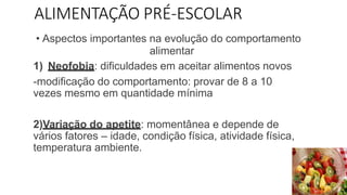 ALIMENTAÇÃO PRÉ-ESCOLAR
• Aspectos importantes na evolução do comportamento
alimentar
1) Neofobia: dificuldades em aceitar alimentos novos
-modificação do comportamento: provar de 8 a 10
vezes mesmo em quantidade mínima
2)Variação do apetite: momentânea e depende de
vários fatores – idade, condição física, atividade física,
temperatura ambiente.
 