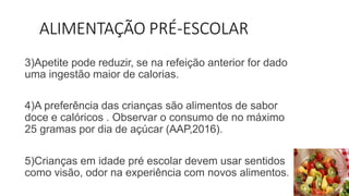 ALIMENTAÇÃO PRÉ-ESCOLAR
3)Apetite pode reduzir, se na refeição anterior for dado
uma ingestão maior de calorias.
4)A preferência das crianças são alimentos de sabor
doce e calóricos . Observar o consumo de no máximo
25 gramas por dia de açúcar (AAP,2016).
5)Crianças em idade pré escolar devem usar sentidos
como visão, odor na experiência com novos alimentos.
 