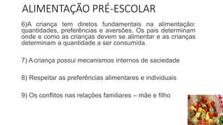 ALIMENTAÇÃO PRÉ-ESCOLAR
6)A criança tem diretos fundamentais na alimentação:
quantidades, preferências e aversões. Os pais determinam
onde e como as crianças devem se alimentar e as crianças
determinam a quantidade a ser consumida.
7) A criança possui mecanismos internos de saciedade
8) Respeitar as preferências alimentares e individuais
9) Os conflitos nas relações familiares – mãe e filho
 