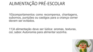 ALIMENTAÇÃO PRÉ-ESCOLAR
10)comportamentos como recompensa, chantagens,
subornos, punições ou castigos para a criança comer
devem ser evitados.
11)A alimentação deve ser lúdica: aromas, texturas,
cor, sabor. Autonomia para alimentar sozinha.
 