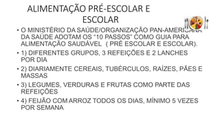 ALIMENTAÇÃO PRÉ-ESCOLAR E
ESCOLAR
• O MINISTÉRIO DA SAÚDE/ORGANIZAÇÃO PAN-AMERICANA
DA SAÚDE ADOTAM OS “10 PASSOS” COMO GUIA PARA
ALIMENTAÇÃO SAUDÁVEL ( PRÉ ESCOLAR E ESCOLAR).
• 1) DIFERENTES GRUPOS, 3 REFEIÇÕES E 2 LANCHES
POR DIA
• 2) DIARIAMENTE CEREAIS, TUBÉRCULOS, RAÍZES, PÃES E
MASSAS
• 3) LEGUMES, VERDURAS E FRUTAS COMO PARTE DAS
REFEIÇÕES
• 4) FEIJÃO COM ARROZ TODOS OS DIAS, MÍNIMO 5 VEZES
POR SEMANA
 