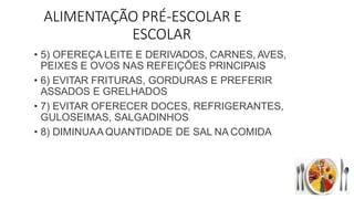 ALIMENTAÇÃO PRÉ-ESCOLAR E
ESCOLAR
• 5) OFEREÇA LEITE E DERIVADOS, CARNES, AVES,
PEIXES E OVOS NAS REFEIÇÕES PRINCIPAIS
• 6) EVITAR FRITURAS, GORDURAS E PREFERIR
ASSADOS E GRELHADOS
• 7) EVITAR OFERECER DOCES, REFRIGERANTES,
GULOSEIMAS, SALGADINHOS
• 8) DIMINUAA QUANTIDADE DE SAL NA COMIDA
 