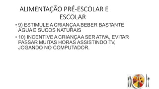 ALIMENTAÇÃO PRÉ-ESCOLAR E
ESCOLAR
• 9) ESTIMULE A CRIANÇAA BEBER BASTANTE
ÁGUA E SUCOS NATURAIS
• 10) INCENTIVE A CRIANÇAA SER ATIVA, EVITAR
PASSAR MUITAS HORAS ASSISTINDO TV,
JOGANDO NO COMPUTADOR.
 
