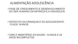 ALIMENTAÇÃO ADOLESCÊNCIA
FASE DE CRESCIMENTO E DESENVOLVIMENTO
DO SER HUMANO DA INFÂNCIA E A VIDAADULTA
ESTATUTO DA CRIANÇAS E DO ADOLESCENTE:
12 AOS 18 ANOS
OMS E MINISTÉRIO DA SAÚDE: 10 ANOS E 20
ANOS INCOMPLETOS
 