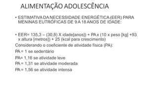 ALIMENTAÇÃO ADOLESCÊNCIA
• ESTIMATIVADA NECESSIDADE ENERGÉTICA (EER) PARA
MENINAS EUTRÓFICAS DE 9 A 18 ANOS DE IDADE:
• EER= 135,3 – (30,8) X idade[anos]) + PAx (10 x peso [kg] +93
x altura [metros]) + 25 (kcal para crescimento)
Considerando o coeficiente de atividade física (PA):
PA = 1 se sedentário
PA= 1,16 se atividade leve
PA = 1,31 se atividade moderada
PA = 1,56 se atividade intensa
 