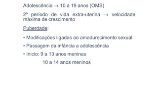Adolescência  10 a 19 anos (OMS)
2º período de vida extra-uterina  velocidade
máxima de crescimento
Puberdade:
• Modificações ligadas ao amadurecimento sexual
• Passagem da infância a adolescência
• Inicio: 9 a 13 anos meninas
10 a 14 anos meninos
 