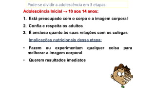 Pode-se dividir a adolescência em 3 etapas:
Adolescência Inicial  10 aos 14 anos:
1. Está preocupado com o corpo e a imagem corporal
2. Confia e respeita os adultos
3. É ansioso quanto às suas relações com os colegas
Implicações nutricionais dessa etapa:
• Fazem ou experimentam qualquer coisa para
melhorar a imagem corporal
• Querem resultados imediatos
 