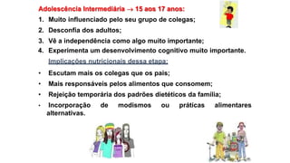 Adolescência Intermediária  15 aos 17 anos:
1. Muito influenciado pelo seu grupo de colegas;
2. Desconfia dos adultos;
3. Vê a independência como algo muito importante;
4. Experimenta um desenvolvimento cognitivo muito importante.
Implicações nutricionais dessa etapa:
• Escutam mais os colegas que os pais;
• Mais responsáveis pelos alimentos que consomem;
• Rejeição temporária dos padrões dietéticos da família;
• Incorporação de modismos ou práticas alimentares
alternativas.
 