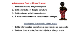 Adolescência Final  18 aos 19 anos:
1. Estabeleceu uma imagem corporal;
2. Está orientado em direção ao futuro;
3. Está cada vez mais independentes;
4. É mais consistente com seus valores e crenças.
Implicações nutricionais dessa etapa:
• Estão interessados na melhora e manutenção de sua saúde;
• Pode-se fazer orientações com objetivos a longo prazo.
 