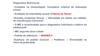 Diagnóstico Nutricional:
• Cuidados na interpretação: Considerar critérios de maturação
sexual.
• Avaliação da maturidade sexual: Critérios de Tanner
•Grandes mudanças físicas  dificuldade em adotar um método
de classificação nutricional
• O IMC é recomendado para o diagnóstico individual e coletivo do
adolescente
• IMC segundo sexo e idade
• Padrão de referência  NHANES II
•Ausência de padrão nacional  Problema  Diversidade no
inicio da puberdade
 