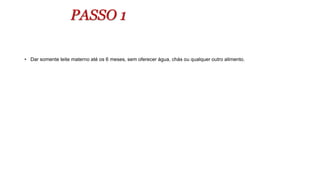 PASSO 1
• Dar somente leite materno até os 6 meses, sem oferecer água, chás ou qualquer outro alimento.
 
