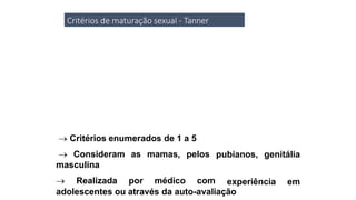 Critérios de maturação sexual - Tanner
 Critérios enumerados de 1 a 5
 Consideram as mamas, pelos
masculina
 Realizada por médico com
pubianos, genitália
experiência em
adolescentes ou através da auto-avaliação
 