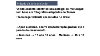 Método da auto-avaliação:
•O adolescente identifica seu estágio de maturação
com base em fotografias adaptadas de Tanner
• Técnica já validada em estudos no Brasil
Após o estirão, ocorre desaceleração gradual até a
parada do crescimento:
 Meninos  17 aos 18 anos Meninas  15 a 16
anos
 